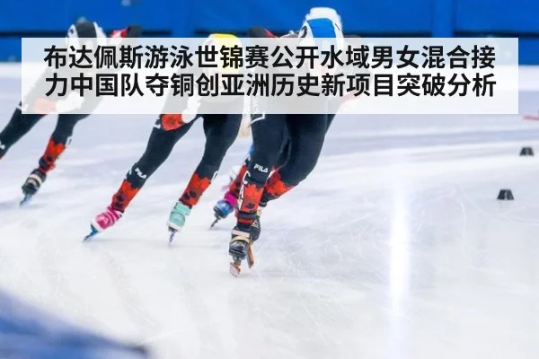 布达佩斯游泳世锦赛公开水域男女混合接力中国队夺铜创亚洲历史新项目突破分析