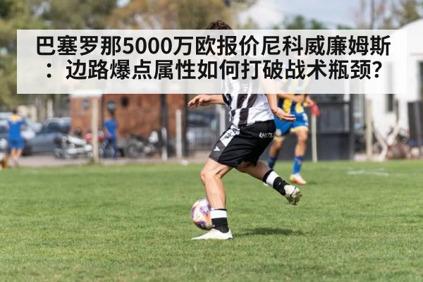巴塞罗那5000万欧报价尼科威廉姆斯:边路爆点属性如何打破战术瓶颈?