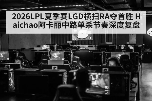 2026LPL夏季赛LGD横扫RA夺首胜 Haichao阿卡丽中路单杀节奏深度复盘